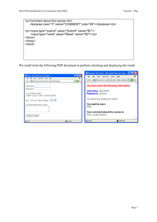 SEG3560 Introduction to E-Commerce (Fall 2005)                                Tutorial – Php



     <p>Comment about this course:<br>
        <textarea rows="3" name="COMMENT" cols="28"></textarea></p>

     <p><input type="submit" value="Submit" name="B1">
          <input type="reset" value="Reset" name="B2"></p>
     </form>
     </body>
     </html>




We could write the following PHP document to perform checking and displaying the result:




                                                                                     Page 7
 