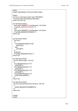 SEG3560 Introduction to E-Commerce (Fall 2005)           Tutorial – Php



      <html>
      <head><title>Receive The Form</title><head>

      <body>
      <p><b><u><font face="Arial" color="#FF0000">
       You have enter the following information:
      </font></u></b></p>

      <p><font face="Arial">
        <font color="#0000FF"><b>Username: </b></font>
        <? print($_REQUEST['USER']); ?>
        <br>
        <font color="#0000FF"><b>Password: </b></font>
        <? print($_REQUEST['PSWD']); ?>
      </font></p>


      <p><font face="Arial">
        You are a
        <?
          if ($_REQUEST['SEX']=="B")
             print("boy");
          else
             print("girl");
        ?>
        studying in
        <? print($_REQUEST['YR']); ?>
      </font></p>

      <p><font face="Arial">
       <b>You want to learn: </b><br>
       <?
         if ($_REQUEST['C1']=="Y")
           print("PHP ");
         if ($_REQUEST['C2']=="Y")
           print("CGI ");
         if ($_REQUEST['C3']=="Y")
           print("ASP ");
         if ($_REQUEST['C4']=="Y")
           print("JAVA SCRIPT");
       ?>
      </font></p>

      <p><font face="Arial">
       <b>Your comment about the course is: </b><br>
       <?
         print($_REQUEST['COMMENT']);
       ?>
      </font></p>


      </body>
      </html>



                                                                Page 8
 