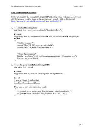 SEG3560 Introduction to E-Commerce (Fall 2005)                                         Tutorial – Php



PHP and Database Connection

In this tutorial, only the connection between PHP and oracle would be discussed. A revision
of SQL language could be found in the supplementary notes1 – SQL in this tutorial.
https://www-ssl.se.cuhk.edu.hk/intranet/tech/web_tech.html#PHP3


1. To initialize the connection:
   ora_logon (user_name, password) or die(‘Connection Error’);

    Example:
    Suppose we want to connect to the server SE with the username USER and password
    PSWD:
    <?
       /*Set Environment */
       putenv("ORACLE_SID=seora.se.cuhk.edu.hk");
       putenv("ORACLE_HOME=/usr/local/oracle");


         /*Opent the connection*/
         $handle = ora_logon('s3560_xx@seora','xxxxxxx') or die ("Connection error");
         $cursor = ora_open($handle);
    ?>

2. To send a query from Sybase through PHP:
   ora_parse (link , query);

    Example:
    Suppose we want to create the following table and input the data:

    first_db
       course (char)        student (int)
         'SEG3560'              150

    If we want to store information into oracle:
    <?
        ora_parse($cursor, "create table first_db (course char(10), student int)") ;
        ora_parse($cursor, "insert into first_db values('SEG3560', 150)");
    ?>




                                                                                              Page 9
 