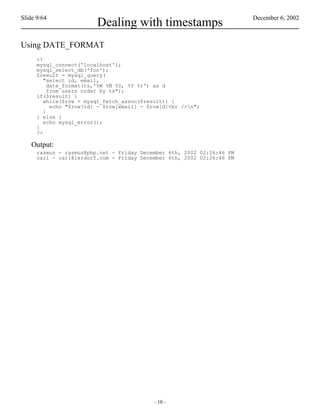 Slide 9/64                                                              December 6, 2002
                          Dealing with timestamps
Using DATE_FORMAT
      <?
      mysql_connect('localhost');
      mysql_select_db('foo');
      $result = mysql_query(
         "select id, email,
           date_format(ts,'%W %M %D, %Y %r') as d
           from users order by ts");
      if($result) {
         while($row = mysql_fetch_assoc($result)) {
            echo "$row[id] - $row[email] - $row[d]<br />n";
         }
      } else {
         echo mysql_error();
      }
      ?>

    Output:
      rasmus - rasmus@php.net - Friday December 6th, 2002 02:26:46 PM
      carl - carl@lerdorf.com - Friday December 6th, 2002 02:26:46 PM




                                            - 10 -
 