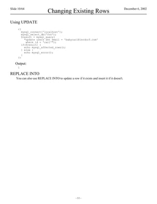 Slide 10/64                                                                                   December 6, 2002
                             Changing Existing Rows
Using UPDATE
     <?
         mysql_connect('localhost');
         mysql_select_db('foo');
         $result = mysql_query(
           "update users set email = 'babycarl@lerdorf.com'
            where id = 'carl'");
         if($result) {
           echo mysql_affected_rows();
         } else {
           echo mysql_error();
         }
     ?>

   Output:
     1

REPLACE INTO
    You can also use REPLACE INTO to update a row if it exists and insert it if it doesn't.




                                                    - 11 -
 