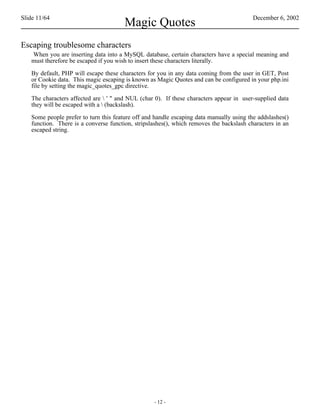 Slide 11/64                                                                              December 6, 2002
                                       Magic Quotes
Escaping troublesome characters
   When you are inserting data into a MySQL database, certain characters have a special meaning and
   must therefore be escaped if you wish to insert these characters literally.

   By default, PHP will escape these characters for you in any data coming from the user in GET, Post
   or Cookie data. This magic escaping is known as Magic Quotes and can be configured in your php.ini
   file by setting the magic_quotes_gpc directive.

   The characters affected are  ' " and NUL (char 0). If these characters appear in user-supplied data
   they will be escaped with a  (backslash).

   Some people prefer to turn this feature off and handle escaping data manually using the addslashes()
   function. There is a converse function, stripslashes(), which removes the backslash characters in an
   escaped string.




                                                  - 12 -
 
