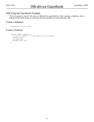 Slide 13/64                                                                         December 6, 2002
                             DB-driven Guestbook
SQL'izing the Guestbook Example
    We are going to convert this into an SQL-driven guestbook by first creating a database, then a
   schema for the table where we will store the data and then we will modify the code.

Create a database
     mysqladmin create mydb

Create a Schema
     CREATE TABLE comments (
        id int(8) DEFAULT '0' NOT NULL auto_increment,
        comment text,
        ts datetime,
        PRIMARY KEY (id)
     );




                                                - 14 -
 