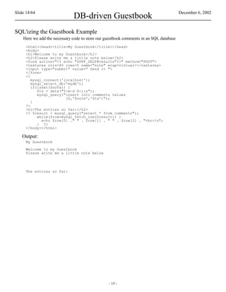 Slide 14/64                                                                             December 6, 2002
                              DB-driven Guestbook
SQL'izing the Guestbook Example
    Here we add the necessary code to store our guestbook comments in an SQL database
     <html><head><title>My Guestbook</title></head>
     <body>
     <h1>Welcome to my Guestbook</h1>
     <h2>Please write me a little note below</h2>
     <form action="<? echo "$PHP_SELF#results"?>" method="POST">
     <textarea cols=40 rows=5 name="note" wrap=virtual></textarea>
     <input type="submit" value=" Send it ">
     </form>
     <?
        mysql_connect('localhost');
        mysql_select_db('mydb');
        if(isset($note)) {
           $ts = date("Y-m-d H:i:s");
           mysql_query("insert into comments values
                        (0,'$note','$ts')");
        }
     ?>
     <h2>The entries so far:</h2>
     <? $result = mysql_query("select * from comments");
           while($row=mysql_fetch_row($result)) {
             echo $row[0] ." " . $row[1] . " " . $row[2] . "<br>n";
           } ?>
     </body></html>

   Output:
     My Guestbook

     Welcome to my Guestbook
     Please write me a little note below




     The entries so far:




                                                 - 15 -
 