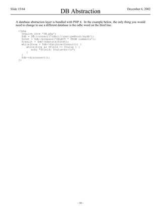 Slide 15/64                                                                            December 6, 2002
                                    DB Abstraction
   A database abstraction layer is bundled with PHP 4. In the example below, the only thing you would
   need to change to use a different database is the odbc word on the third line.
     <?php
        require_once 'DB.php';
        $db = DB::connect('odbc://user:pw@host/mydb');
        $stmt = $db->prepare('SELECT * FROM comments');
        $result = $db->execute($stmt);
        while($row = $db->fetchrow($result)) {
           while($row as $field => $value ) {
              echo "$field: $value<br>n";
           }
        }
        $db->disconnect();
     ?>




                                                 - 16 -
 