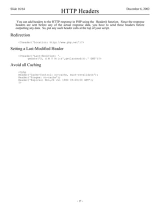 Slide 16/64                                                                          December 6, 2002
                                    HTTP Headers
    You can add headers to the HTTP response in PHP using the Header() function. Since the response
   headers are sent before any of the actual response data, you have to send these headers before
   outputting any data. So, put any such header calls at the top of your script.

Redirection
     <?header('Location: http://www.php.net')?>

Setting a Last-Modified Header
     <?header('Last-Modified: '.
           gmdate('D, d M Y H:i:s',getlastmod()).' GMT')?>

Avoid all Caching
     <?php
     Header('Cache-Control: no-cache, must-revalidate');
     Header('Pragma: no-cache');
     Header('Expires: Mon,26 Jul 1980 05:00:00 GMT');
     ?>




                                                - 17 -
 