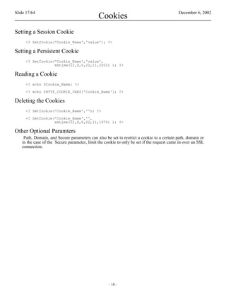 Slide 17/64                                                                                December 6, 2002
                                              Cookies
Setting a Session Cookie
     <? SetCookie('Cookie_Name','value'); ?>

Setting a Persistent Cookie
     <? SetCookie('Cookie_Name','value',
                  mktime(12,0,0,22,11,2002) ); ?>

Reading a Cookie
     <? echo $Cookie_Name; ?>

     <? echo $HTTP_COOKIE_VARS['Cookie_Name']; ?>

Deleting the Cookies
     <? SetCookie('Cookie_Name',''); ?>

     <? SetCookie('Cookie_Name','',
                  mktime(12,0,0,22,11,1970) ); ?>

Other Optional Paramters
    Path, Domain, and Secure parameters can also be set to restrict a cookie to a certain path, domain or
   in the case of the Secure parameter, limit the cookie to only be set if the request came in over an SSL
   connection.




                                                    - 18 -
 
