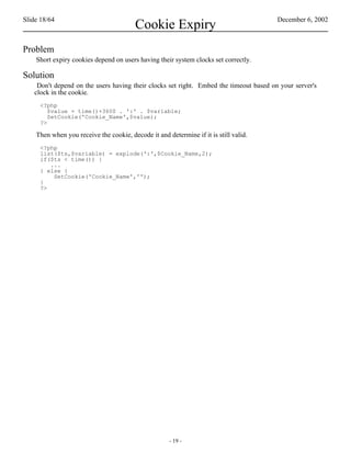 Slide 18/64                                                                            December 6, 2002
                                         Cookie Expiry
Problem
    Short expiry cookies depend on users having their system clocks set correctly.

Solution
    Don't depend on the users having their clocks set right. Embed the timeout based on your server's
   clock in the cookie.
     <?php
        $value = time()+3600 . ':' . $variable;
        SetCookie('Cookie_Name',$value);
     ?>

    Then when you receive the cookie, decode it and determine if it is still valid.
     <?php
     list($ts,$variable) = explode(':',$Cookie_Name,2);
     if($ts < time()) {
        ...
     } else {
         SetCookie('Cookie_Name','');
     }
     ?>




                                                     - 19 -
 