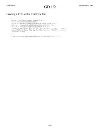 Slide 19/64                                                      December 6, 2002
                                      GD 1/2
Creating a PNG with a TrueType font
     <?
     Header("Content-type: image/png");
     $im = ImageCreate(630,80);
     $blue = ImageColorAllocate($im,0x5B,0x69,0xA6);
     $white = ImageColorAllocate($im,255,255,255);
     $black = ImageColorAllocate($im,0,0,0);
     ImageTTFText($im, 45, 0, 10, 57, $black, "CANDY", $text);
     ImageTTFText($im, 45, 0, 6, 54, $white, "CANDY", $text);
     ImagePNG($im);
     ?>

     <IMG src="txt.php?text=<?echo urlencode($text)?>">

     !




                                          - 20 -
 