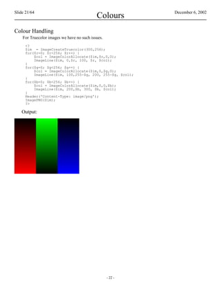 Slide 21/64                                                 December 6, 2002
                                            Colours
Colour Handling
    For Truecolor images we have no such issues.
     <?
     $im = ImageCreateTruecolor(300,256);
     for($r=0; $r<256; $r++) {
         $col = ImageColorAllocate($im,$r,0,0);
         ImageLine($im, 0,$r, 100, $r, $col);
     }
     for($g=0; $g<256; $g++) {
         $col = ImageColorAllocate($im,0,$g,0);
         ImageLine($im, 100,255-$g, 200, 255-$g, $col);
     }
     for($b=0; $b<256; $b++) {
         $col = ImageColorAllocate($im,0,0,$b);
         ImageLine($im, 200,$b, 300, $b, $col);
     }
     Header('Content-Type: image/png');
     ImagePNG($im);
     ?>

   Output:




                                                   - 22 -
 