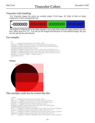 Slide 22/64                                                                              December 6, 2002
                                    Truecolor Colors
Truecolor color handling
    For Truecolor images the colors are actually simple 31-bit longs. Or, think of them as being
   composed of 4 bytes arranged like this:




    The highest or leftmost bit in the alpha channel is not used which means the alpha channel can only
   have values from 0 to 127. You can use the ImageColorAllocate() as with paletted images, but you
   can also specify the color directly.

For example:
     <?
     $im = ImageCreateTruecolor(400,300);
     ImageFilledRectangle($im,0,0,399,299,0x00ffffff);
     ImageFilledEllipse($im,200,150,300,300,0x00000000);
     ImageAlphaBlending($im,true);
     ImageFilledRectangle($im,100,0,400,100,0x60ff1111);
     ImageFilledRectangle($im,100,100,400,200,0x30ff1111);
     ImageFilledRectangle($im,100,200,400,300,0x10ff1111);
     Header('Content-Type: image/png');
     ImagePNG($im);
     ?>

   Output:




This example could also be written like this:
     <?php
     $im = ImageCreateTruecolor(400,300);
     $white = ImageColorAllocate($im,255,255,255);
     ImageFilledRectangle($im,0,0,399,299,$white);
     $black = ImageColorAllocate($im,0,0,0);
     ImageFilledEllipse($im,200,150,300,300,$black);
     ImageAlphaBlending($im,true);
     $col = ImageColorResolveAlpha($im,0xff,0x11,0x11,0x60);
     ImageFilledRectangle($im,100,0,400,100,$col);
     $col = ImageColorResolveAlpha($im,0xff,0x11,0x11,0x30);
     ImageFilledRectangle($im,100,100,400,200,$col);
     $col = ImageColorResolveAlpha($im,0xff,0x11,0x11,0x10);


                                                  - 23 -
 