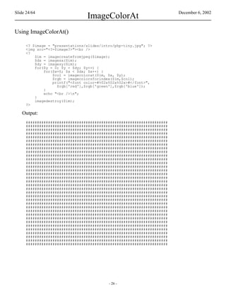 Slide 24/64                                                             December 6, 2002
                                ImageColorAt
Using ImageColorAt()

     <? $image = "presentations/slides/intro/php-tiny.jpg"; ?>
     <img src="<?=$image?>"><br />
     <?
         $im = imagecreatefromjpeg($image);
         $dx = imagesx($im);
         $dy = imagesy($im);
         for($y = 0; $y < $dy; $y++) {
             for($x=0; $x < $dx; $x++) {
                 $col = imagecolorat($im, $x, $y);
                 $rgb = imagecolorsforindex($im,$col);
                 printf("<font color=#%02x%02x%02x>#</font>",
                   $rgb['red'],$rgb['green'],$rgb['blue']);
             }
             echo "<br />n";
         }
         imagedestroy($im);
     ?>

   Output:
     ################################################################
     ################################################################
     ################################################################
     ################################################################
     ################################################################
     ################################################################
     ################################################################
     ################################################################
     ################################################################
     ################################################################
     ################################################################
     ################################################################
     ################################################################
     ################################################################
     ################################################################
     ################################################################
     ################################################################
     ################################################################
     ################################################################
     ################################################################
     ################################################################
     ################################################################
     ################################################################
     ################################################################
     ################################################################
     ################################################################
     ################################################################
     ################################################################
     ################################################################
     ################################################################
     ################################################################
     ################################################################
     ################################################################
     ################################################################




                                          - 26 -
 