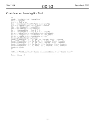 Slide 25/64                                                                December 6, 2002
                                      GD 1/2
CreateFrom and Bounding Box Math
     <?
     Header("Content-type: image/png");
     $font = 'phpi';
     if(!$si) $si = 66;
     $im = ImageCreateFromPNG('php-blank.png');
     $tsize = imagettfbbox($si,0,$font,$text);
     $dx = abs($tsize[2]-$tsize[0]);
     $dy = abs($tsize[5]-$tsize[3]);
     $x = ( imagesx($im) - $dx ) / 2;
     $y = ( imagesy($im) - $dy ) / 2 + 3*$dy/4;
     $blue = ImageColorAllocate($im,0x5B,0x69,0xA6);
     $white = ImageColorAllocate($im,255,255,255);
     $black = ImageColorAllocate($im,0,0,0);
     ImageAlphaBlending($im,true);
     ImageTTFText($im, $si, 0, $x, $y, $white, $font, $text);
     ImageTTFText($im, $si, 0, $x+2, $y, $white, $font, $text);
     ImageTTFText($im, $si, 0, $x, $y+2, $white, $font, $text);
     ImageTTFText($im, $si, 0, $x+2, $y+2, $white, $font, $text);
     ImageTTFText($im, $si, 0, $x+1, $y+1, $black, $font, $text);
     ImagePNG($im);
     ?>

     <IMG src="txt2.php?text=<?echo urlencode($text)?>&si=<?echo $si?>">

     Text:    Size:   !




                                          - 27 -
 