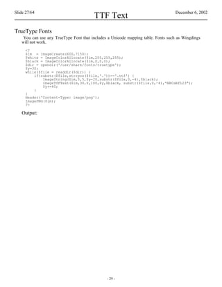Slide 27/64                                                                       December 6, 2002
                                        TTF Text
TrueType Fonts
   You can use any TrueType Font that includes a Unicode mapping table. Fonts such as Wingdings
   will not work.
     <?
     $im = ImageCreate(600,7150);
     $white = ImageColorAllocate($im,255,255,255);
     $black = ImageColorAllocate($im,0,0,0);
     $dir = opendir('/usr/share/fonts/truetype');
     $y=30;
     while($file = readdir($dir)) {
         if(substr($file,strrpos($file,'.'))=='.ttf') {
             ImageString($im,5,5,$y-20,substr($file,0,-4),$black);
             ImageTTFText($im,30,0,100,$y,$black, substr($file,0,-4),"ABCdéf123");
             $y+=40;
         }
     }
     Header('Content-Type: image/png');
     ImagePNG($im);
     ?>

   Output:




                                              - 29 -
 