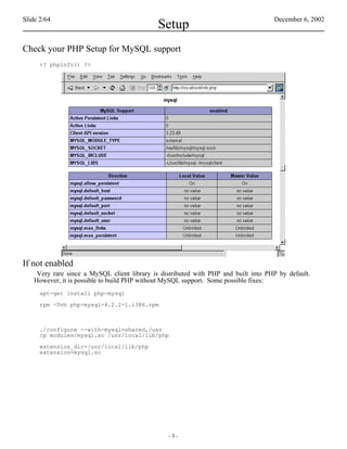 Slide 2/64                                                                           December 6, 2002
                                              Setup
Check your PHP Setup for MySQL support
      <? phpinfo() ?>




If not enabled
     Very rare since a MySQL client library is distributed with PHP and built into PHP by default.
    However, it is possible to build PHP without MySQL support. Some possible fixes:
      apt-get install php-mysql

      rpm -Uvh php-mysql-4.2.2-1.i386.rpm



      ./configure --with-mysql=shared,/usr
      cp modules/mysql.so /usr/local/lib/php

      extension_dir=/usr/local/lib/php
      extension=mysql.so




                                                 -3-
 