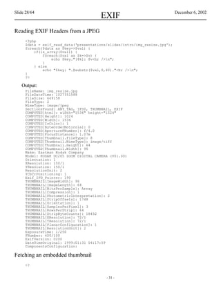 Slide 28/64                                                                 December 6, 2002
                                       EXIF
Reading EXIF Headers from a JPEG
     <?php
     $data = exif_read_data('presentations/slides/intro/img_resize.jpg');
     foreach($data as $key=>$val) {
         if(is_array($val)) {
             foreach($val as $k=>$v) {
                 echo $key."[$k]: $v<br />n";
             }
         } else
             echo "$key: ".@substr($val,0,40)."<br />n";
     }
     ?>

   Output:
     FileName: img_resize.jpg
     FileDateTime: 1027351588
     FileSize: 669158
     FileType: 2
     MimeType: image/jpeg
     SectionsFound: ANY_TAG, IFD0, THUMBNAIL, EXIF
     COMPUTED[html]: width="1536" height="1024"
     COMPUTED[Height]: 1024
     COMPUTED[Width]: 1536
     COMPUTED[IsColor]: 1
     COMPUTED[ByteOrderMotorola]: 0
     COMPUTED[ApertureFNumber]: f/4.0
     COMPUTED[FocusDistance]: 1.07m
     COMPUTED[Thumbnail.FileType]: 8
     COMPUTED[Thumbnail.MimeType]: image/tiff
     COMPUTED[Thumbnail.Height]: 64
     COMPUTED[Thumbnail.Width]: 96
     Make: Eastman Kodak Company
     Model: KODAK DC265 ZOOM DIGITAL CAMERA (V01.00)
     Orientation: 1
     XResolution: 150/1
     YResolution: 150/1
     ResolutionUnit: 2
     YCbCrPositioning: 1
     Exif_IFD_Pointer: 190
     THUMBNAIL[ImageWidth]: 96
     THUMBNAIL[ImageLength]: 64
     THUMBNAIL[BitsPerSample]: Array
     THUMBNAIL[Compression]: 1
     THUMBNAIL[PhotometricInterpretation]: 2
     THUMBNAIL[StripOffsets]: 1748
     THUMBNAIL[Orientation]: 1
     THUMBNAIL[SamplesPerPixel]: 3
     THUMBNAIL[RowsPerStrip]: 64
     THUMBNAIL[StripByteCounts]: 18432
     THUMBNAIL[XResolution]: 72/1
     THUMBNAIL[YResolution]: 72/1
     THUMBNAIL[PlanarConfiguration]: 1
     THUMBNAIL[ResolutionUnit]: 2
     ExposureTime: 1/250
     FNumber: 400/100
     ExifVersion: 0200
     DateTimeOriginal: 1999:01:31 04:17:59
     ComponentsConfiguration:

Fetching an embedded thumbnail
     <?


                                          - 31 -
 