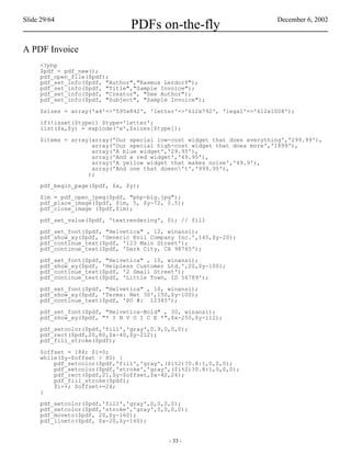 Slide 29/64                                                              December 6, 2002
                               PDFs on-the-fly
A PDF Invoice
     <?php
     $pdf = pdf_new();
     pdf_open_file($pdf);
     pdf_set_info($pdf, "Author","Rasmus Lerdorf");
     pdf_set_info($pdf, "Title","Sample Invoice");
     pdf_set_info($pdf, "Creator", "See Author");
     pdf_set_info($pdf, "Subject", "Sample Invoice");

     $sizes = array('a4'=>'595x842', 'letter'=>'612x792', 'legal'=>'612x1008');

     if(!isset($type)) $type='letter';
     list($x,$y) = explode('x',$sizes[$type]);

     $items = array(array('Our special low-cost widget that does everything','299.99'),
                    array('Our special high-cost widget that does more','1899'),
                    array('A blue widget','29.95'),
                    array('And a red widget','49.95'),
                    array('A yellow widget that makes noise','49.9'),
                    array('And one that doesn't','999.95'),
                   );

     pdf_begin_page($pdf, $x, $y);

     $im = pdf_open_jpeg($pdf, "php-big.jpg");
     pdf_place_image($pdf, $im, 5, $y-72, 0.5);
     pdf_close_image ($pdf,$im);

     pdf_set_value($pdf, 'textrendering', 0); // fill

     pdf_set_font($pdf, "Helvetica" , 12, winansi);
     pdf_show_xy($pdf, 'Generic Evil Company Inc.',145,$y-20);
     pdf_continue_text($pdf, '123 Main Street');
     pdf_continue_text($pdf, 'Dark City, CA 98765');

     pdf_set_font($pdf, "Helvetica" , 10, winansi);
     pdf_show_xy($pdf, 'Helpless Customer Ltd.',20,$y-100);
     pdf_continue_text($pdf, '2 Small Street');
     pdf_continue_text($pdf, 'Little Town, ID 56789');

     pdf_set_font($pdf, "Helvetica" , 10, winansi);
     pdf_show_xy($pdf, 'Terms: Net 30',150,$y-100);
     pdf_continue_text($pdf, 'PO #: 12345');

     pdf_set_font($pdf, "Helvetica-Bold" , 30, winansi);
     pdf_show_xy($pdf, "* I N V O I C E *",$x-250,$y-112);

     pdf_setcolor($pdf,'fill','gray',0.9,0,0,0);
     pdf_rect($pdf,20,80,$x-40,$y-212);
     pdf_fill_stroke($pdf);

     $offset = 184; $i=0;
     while($y-$offset > 80) {
         pdf_setcolor($pdf,'fill','gray',($i%2)?0.8:1,0,0,0);
         pdf_setcolor($pdf,'stroke','gray',($i%2)?0.8:1,0,0,0);
         pdf_rect($pdf,21,$y-$offset,$x-42,24);
         pdf_fill_stroke($pdf);
         $i++; $offset+=24;
     }

     pdf_setcolor($pdf,'fill','gray',0,0,0,0);
     pdf_setcolor($pdf,'stroke','gray',0,0,0,0);
     pdf_moveto($pdf, 20,$y-160);
     pdf_lineto($pdf, $x-20,$y-160);


                                          - 33 -
 
