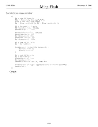 Slide 30/64                                                        December 6, 2002
                                      Ming-Flash
See http://www.opaque.net/ming/
     <?
          $s = new SWFShape();
          $fp = fopen('php-big.jpg','r');
          $jpg = new SWFBitmap($fp);
          $w = $jpg->getWidth(); $h = $jpg->getHeight();

          $f = $s->addFill($jpg);
          $f->moveTo(-$w/2, -$h/2);
          $s->setRightFill($f);

          $s->movePenTo(-$w/2, -$h/2);
          $s->drawLine($w, 0);
          $s->drawLine(0, $h);
          $s->drawLine(-$w, 0);
          $s->drawLine(0, -$h);

          $p = new SWFSprite();
          $i = $p->add($s);

          for($step=0; $step<360; $step+=2) {
              $p->nextFrame();
              $i->rotate(-2);
          }

          $m = new SWFMovie();
          $i = $m->add($p);
          $i->moveTo(230,120);
          $m->setRate(100);
          $m->setDimension($w*1.8, $h*1.8);

          header('Content-type: application/x-shockwave-flash');
          $m->output();
     ?>

   Output:




                                              - 35 -
 