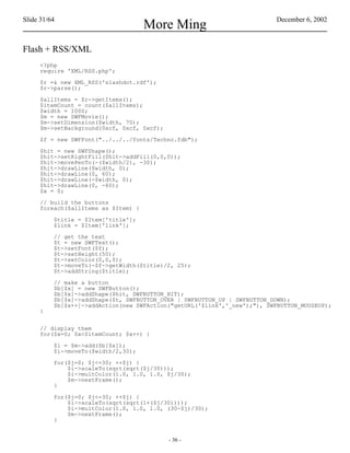 Slide 31/64                                                               December 6, 2002
                                     More Ming
Flash + RSS/XML
     <?php
     require 'XML/RSS.php';

     $r =& new XML_RSS('slashdot.rdf');
     $r->parse();

     $allItems = $r->getItems();
     $itemCount = count($allItems);
     $width = 1000;
     $m = new SWFMovie();
     $m->setDimension($width, 70);
     $m->setBackground(0xcf, 0xcf, 0xcf);

     $f = new SWFFont("../../../fonts/Techno.fdb");

     $hit = new SWFShape();
     $hit->setRightFill($hit->addFill(0,0,0));
     $hit->movePenTo(-($width/2), -30);
     $hit->drawLine($width, 0);
     $hit->drawLine(0, 60);
     $hit->drawLine(-$width, 0);
     $hit->drawLine(0, -60);
     $x = 0;

     // build the buttons
     foreach($allItems as $Item) {

          $title = $Item['title'];
          $link = $Item['link'];

          // get the text
          $t = new SWFText();
          $t->setFont($f);
          $t->setHeight(50);
          $t->setColor(0,0,0);
          $t->moveTo(-$f->getWidth($title)/2, 25);
          $t->addString($title);

          // make a button
          $b[$x] = new SWFButton();
          $b[$x]->addShape($hit, SWFBUTTON_HIT);
          $b[$x]->addShape($t, SWFBUTTON_OVER | SWFBUTTON_UP | SWFBUTTON_DOWN);
          $b[$x++]->addAction(new SWFAction("getURL('$link','_new');"), SWFBUTTON_MOUSEUP);
     }


     // display them
     for($x=0; $x<$itemCount; $x++) {

          $i = $m->add($b[$x]);
          $i->moveTo($width/2,30);

          for($j=0; $j<=30; ++$j) {
              $i->scaleTo(sqrt(sqrt($j/30)));
              $i->multColor(1.0, 1.0, 1.0, $j/30);
              $m->nextFrame();
          }

          for($j=0; $j<=30; ++$j) {
              $i->scaleTo(sqrt(sqrt(1+($j/30))));
              $i->multColor(1.0, 1.0, 1.0, (30-$j)/30);
              $m->nextFrame();
          }


                                            - 36 -
 