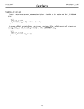 Slide 33/64                                                                              December 6, 2002
                                            Sessions
Starting a Session
    To start a session use session_start() and to register a variable in this session use the $_SESSION
   array.
     <?php
        session_start();
        $_SESSION['my_var'] = 'Hello World';
     ?>

    If register_globals is enabled then your session variables will be available as normal variables on
   subsequent pages. Otherwise they will only be in the $_SESSION array.
     <?php
        session_start();
        echo $_SESSION['my_var'];
     ?>




                                                  - 40 -
 