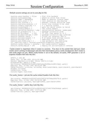 Slide 34/64                                                                              December 6, 2002
                                  Session Configuration
    Default session settings are set in your php.ini file:
     session.save_handler = files    ; Flat file backend
     session.save_path=/tmp          ; where to store flat files
     session.name = PHPSESSID        ; Name of session (cookie name)
     session.auto_start = 0          ; init session on req startup
     session.use_cookies = 1         ; whether cookies should be used
     session.use_only_cookies = 0    ; force only cookies to be used
     session.cookie_lifetime = 0     ; 0 = session cookie
     session.cookie_path = /         ; path for which cookie is valid
     session.cookie_domain =         ; the cookie domain
     session.serialize_handler = php ; serialization handler (wddx|php)
     session.gc_probability = 1      ; garbage collection prob.
     session.gc_dividend     = 100   ; If 100, then above is in %
     session.gc_maxlifetime = 1440   ; garbage collection max lifetime
     session.referer_check =         ; filter out external URL's
     session.entropy_length = 0      ; # of bytes from entropy source
     session.entropy_file =          ; addtional entropy source
     session.use_trans_sid = 1       ; use automatic url rewriting
     url_rewriter.tags = "a=href,area=href,frame=src,input=src"
     session.cache_limiter = nocache ; Set cache-control headers
     session.cache_expire = 180      ; expiry for private/public caching

    Cache-control is important when it comes to sessions. You have to be careful that end-user client
   caches aren't caching invalid pages and also that intermediary proxy-cache mechanisms don't sneak in
   and cache pages on you. When cache-limiter is set to the default, no-cache, PHP generates a set of
   response headers that look like this:
     HTTP/1.1 200 OK
     Date: Sat, 10 Feb 2001 10:21:59 GMT
     Server: Apache/1.3.13-dev (Unix) PHP/4.0.5-dev
     X-Powered-By: PHP/4.0.5-dev
     Set-Cookie: PHPSESSID=9ce80c83b00a4aefb384ac4cd85c3daf; path=/
     Expires: Thu, 19 Nov 1981 08:52:00 GMT
     Cache-Control: no-store, no-cache, must-revalidate, post-check=0, pre-check=0
     Pragma: no-cache
     Connection: close
     Content-Type: text/html

    For cache_limiter = private the cache related headers look like this:
     Set-Cookie: PHPSESSID=b02087ce4225987870033eba2b6d78c3; path=/
     Expires: Thu, 19 Nov 1981 08:52:00 GMT
     Cache-Control: private, max-age=10800, pre-check=10800

    For cache_limiter = public they look like this:
     Set-Cookie: PHPSESSID=37421e3d0283c667f75481745b25b9ad; path=/
     Expires: Tue, 12 Feb 2001 13:57:16 GMT
     Cache-Control: public, max-age=10800




                                                       - 41 -
 