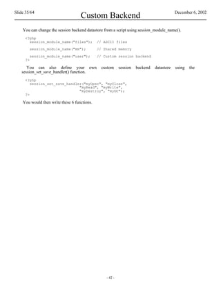 Slide 35/64                                                                                December 6, 2002
                                    Custom Backend
    You can change the session backend datastore from a script using session_module_name().
     <?php
       session_module_name("files");          // ASCII files

        session_module_name("mm");            // Shared memory

        session_module_name("user");          // Custom session backend
     ?>

      You can also define your own              custom     session   backend   datastore   using   the
   session_set_save_handler() function.
     <?php
        session_set_save_handler("myOpen", "myClose",
                               "myRead", "myWrite",
                               "myDestroy", "myGC");
     ?>

    You would then write these 6 functions.




                                                  - 42 -
 
