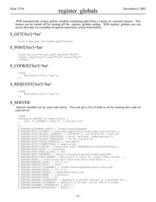 Slide 37/64                                                                              December 6, 2002
                                     register_globals
    PHP automatically creates global variables containing data from a variety of external sources. This
   feature can be turned off by turning off the register_globals setting. With register_globals you can
   access this data via a number of special associative arrays listed below.

$_GET['foo']='bar'
     http://www.php.net/index.php?foo=bar

$_POST['foo']='bar'
     <form action="script.php" method="POST">
     <input type="text" name="foo" value="bar">
     </form>

$_COOKIE['foo']='bar'
     <?php
         SetCookie('foo','bar');
     ?>

$_REQUEST['foo']='bar'
     <?php
         SetCookie('foo','bar');
     ?>

$_SERVER
    Special variables set by your web server. You can get a list of what is set by running this code on
   your server:
     <?php
     foreach($_SERVER as $key=>$val) {
         echo '$_SERVER['.$key."] = $val<br>n";
     }
     ?>
     $_SERVER[DOCUMENT_ROOT] = /home/rasmus/phpweb
     $_SERVER[HTTP_ACCEPT] = text/xml,application/xml,application/xht...
     $_SERVER[HTTP_ACCEPT_CHARSET] = ISO-8859-1, utf-8;q=0.66, *;q=0.66
     $_SERVER[HTTP_ACCEPT_ENCODING] = gzip, deflate, compress;q=0.9
     $_SERVER[HTTP_ACCEPT_LANGUAGE] = en-us, en;q=0.50
     $_SERVER[HTTP_CACHE_CONTROL] = max-age=0
     $_SERVER[HTTP_CONNECTION] = keep-alive
     $_SERVER[HTTP_COOKIE] = dims=1014_690; PHPSESSID=c1c486d22f970af...
     $_SERVER[HTTP_HOST] = localhost
     $_SERVER[HTTP_KEEP_ALIVE] = 300
     $_SERVER[HTTP_REFERER] = http://localhost/pres2/index.php/PHP
     $_SERVER[HTTP_USER_AGENT] = Mozilla/5.0 (X11; U; Linux i686; en-US; ...
     $_SERVER[PATH] = /usr/local/bin:/bin:/usr/bin:/usr/sbin:/...
     $_SERVER[REMOTE_ADDR] = 127.0.0.1
     $_SERVER[REMOTE_PORT] = 1099
     $_SERVER[SCRIPT_FILENAME] = /home/rasmus/phpweb/pres2/show.php
     $_SERVER[SERVER_ADDR] = 127.0.0.1
     $_SERVER[SERVER_ADMIN] = rasmus@lerdorf.com
     $_SERVER[SERVER_NAME] = localhost
     $_SERVER[SERVER_PORT] = 80
     $_SERVER[SERVER_SIGNATURE] = Apache/1.3.28-dev Server at localhost Po...
     $_SERVER[SERVER_SOFTWARE] = Apache/1.3.28-dev (Unix) PHP/4.4.0-dev
     $_SERVER[GATEWAY_INTERFACE] = CGI/1.1
     $_SERVER[SERVER_PROTOCOL] = HTTP/1.1


                                                  - 45 -
 