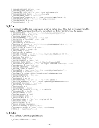 $_SERVER[REQUEST_METHOD] = GET
   $_SERVER[QUERY_STRING] =
   $_SERVER[REQUEST_URI] = /pres2/show.php/veracruz
   $_SERVER[SCRIPT_NAME] = /pres2/show.php
   $_SERVER[PATH_INFO] = /veracruz
   $_SERVER[PATH_TRANSLATED] = /home/rasmus/phpweb/veracruz
   $_SERVER[PHP_SELF] = /pres2/show.php/veracruz
   $_SERVER[argv] = Array
   $_SERVER[argc] = 0

$_ENV
   Environment variables that were present at server startup time. Note that environment variables
  created by PHP using putenv() will not be shown here, nor do they persist beyond the request.
   $_ENV[MANPATH] = /usr/man:/usr/local/man:/usr/share/man
   $_ENV[SUPPORTED] = en_US:en
   $_ENV[SSH_AGENT_PID] = 855
   $_ENV[HOSTNAME] = thinkpad.lerdorf.com
   $_ENV[HOST] = thinkpad.lerdorf.com
   $_ENV[TERM] = xterm
   $_ENV[SHELL] = /bin/tcsh
   $_ENV[GTK_RC_FILES] = /etc/gtk/gtkrc:/home/rasmus/.gtkrc-1.2-g...
   $_ENV[WINDOWID] = 27263119
   $_ENV[QTDIR] = /usr/lib/qt3-gcc3.2
   $_ENV[BK_HOST] = mysql.com
   $_ENV[USER] = root
   $_ENV[GROUP] = rasmus
   $_ENV[LS_COLORS] = no=00:fi=00:di=00;34:ln=00;36:pi=40;33:s...
   $_ENV[SUDO_USER] = rasmus
   $_ENV[GDK_USE_XFT] = 1
   $_ENV[SUDO_UID] = 500
   $_ENV[HOSTTYPE] = i386-linux
   $_ENV[SSH_AUTH_SOCK] = /tmp/ssh-XXpcCouR/agent.843
   $_ENV[SESSION_MANAGER] = local/thinkpad.lerdorf.com:/tmp/.ICE-uni...
   $_ENV[PAGER] = /usr/bin/less
   $_ENV[BK_LICENSE] = ACCEPTED
   $_ENV[BK_USER] = rasmus
   $_ENV[PATH] = /usr/local/bin:/bin:/usr/bin:/usr/sbin:/...
   $_ENV[MAIL] = /var/mail/rasmus
   $_ENV[PWD] = /home/rasmus/phpweb/pres2/presentations
   $_ENV[XMODIFIERS] = @im=none
   $_ENV[EDITOR] = vi
   $_ENV[LANG] = en_US
   $_ENV[NPROMPT] = %{[34;1m%}%t %m:%~>%{[0m%} >
   $_ENV[SSH_ASKPASS] = /usr/libexec/openssh/gnome-ssh-askpass
   $_ENV[SUDO_COMMAND] = /bin/tcsh
   $_ENV[HOME] = /home/rasmus
   $_ENV[SHLVL] = 5
   $_ENV[OSTYPE] = linux
   $_ENV[GNOME_DESKTOP_SESSION_ID] = Default
   $_ENV[VENDOR] = intel
   $_ENV[LOGNAME] = root
   $_ENV[MACHTYPE] = i386
   $_ENV[MOZILLA_XFT] = 1
   $_ENV[VISUAL] = vi
   $_ENV[LESSOPEN] = |/usr/bin/lesspipe.sh %s
   $_ENV[SUDO_GID] = 500
   $_ENV[DISPLAY] = :0
   $_ENV[G_BROKEN_FILENAMES] = 1
   $_ENV[COLORTERM] = gnome-terminal
   $_ENV[XAUTHORITY] = /home/rasmus/.Xauthority
   $_ENV[_] = /usr/sbin/httpd

$_FILES
  Used for the RFC1867 file upload feature.
   $_FILES['userfile']['name']


                                               - 46 -
 