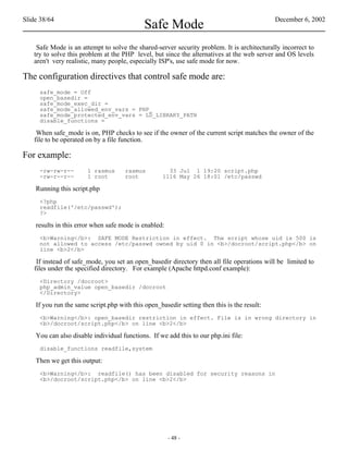 Slide 38/64                                                                                  December 6, 2002
                                             Safe Mode
    Safe Mode is an attempt to solve the shared-server security problem. It is architecturally incorrect to
   try to solve this problem at the PHP level, but since the alternatives at the web server and OS levels
   aren't very realistic, many people, especially ISP's, use safe mode for now.

The configuration directives that control safe mode are:
     safe_mode = Off
     open_basedir =
     safe_mode_exec_dir =
     safe_mode_allowed_env_vars = PHP_
     safe_mode_protected_env_vars = LD_LIBRARY_PATH
     disable_functions =

    When safe_mode is on, PHP checks to see if the owner of the current script matches the owner of the
   file to be operated on by a file function.

For example:
     -rw-rw-r--        1 rasmus       rasmus          33 Jul 1 19:20 script.php
     -rw-r--r--        1 root         root          1116 May 26 18:01 /etc/passwd

    Running this script.php
     <?php
     readfile('/etc/passwd');
     ?>

    results in this error when safe mode is enabled:
     <b>Warning</b>: SAFE MODE Restriction in effect. The script whose uid is 500 is
     not allowed to access /etc/passwd owned by uid 0 in <b>/docroot/script.php</b> on
     line <b>2</b>

    If instead of safe_mode, you set an open_basedir directory then all file operations will be limited to
   files under the specified directory. For example (Apache httpd.conf example):
     <Directory /docroot>
     php_admin_value open_basedir /docroot
     </Directory>

    If you run the same script.php with this open_basedir setting then this is the result:
     <b>Warning</b>: open_basedir restriction in effect. File is in wrong directory in
     <b>/docroot/script.php</b> on line <b>2</b>

    You can also disable individual functions. If we add this to our php.ini file:
     disable_functions readfile,system

    Then we get this output:
     <b>Warning</b>: readfile() has been disabled for security reasons in
     <b>/docroot/script.php</b> on line <b>2</b>




                                                       - 48 -
 