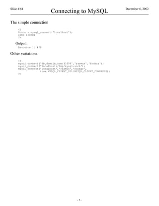 Slide 4/64                                                          December 6, 2002
                          Connecting to MySQL
The simple connection
      <?
      $conn = mysql_connect('localhost');
      echo $conn;
      ?>

    Output:
      Resource id #28

Other variations
      <?
      mysql_connect('db.domain.com:33306','rasmus','foobar');
      mysql_connect('localhost:/tmp/mysql.sock');
      mysql_connect('localhost','rasmus','foobar',
                    true,MYSQL_CLIENT_SSL|MYSQL_CLIENT_COMPRESS);
      ?>




                                            -5-
 