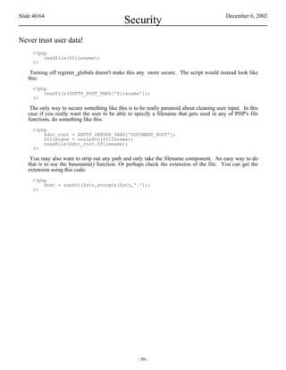 Slide 40/64                                                                                December 6, 2002
                                              Security
Never trust user data!
     <?php
         readfile($filename);
     ?>

    Turning off register_globals doesn't make this any more secure. The script would instead look like
   this:
     <?php
         readfile($HTTP_POST_VARS['filename']);
     ?>

    The only way to secure something like this is to be really paranoid about cleaning user input. In this
   case if you really want the user to be able to specify a filename that gets used in any of PHP's file
   functions, do something like this:
     <?php
         $doc_root = $HTTP_SERVER_VARS['DOCUMENT_ROOT'];
         $filename = realpath($filename);
         readfile($doc_root.$filename);
     ?>

    You may also want to strip out any path and only take the filename component. An easy way to do
   that is to use the basename() function. Or perhaps check the extension of the file. You can get the
   extension using this code:
     <?php
         $ext = substr($str,strrpos($str,'.'));
     ?>




                                                    - 50 -
 