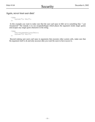 Slide 41/64                                                                              December 6, 2002
                                             Security
Again, never trust user data!
     <?php
         system("ls $dir");
     ?>

    In this example you want to make sure that the user can't pass in $dir set to something like: ".;cat
   /etc/passwd" The remedy is to use escapeshellarg() which places the argument inside single quotes
   and escapes any single quote characters in the string.
     <?php
         $dir=escapeshellarg($dir);
         system("ls $dir");
     ?>

    Beyond making sure users can't pass in arguments that executes other system calls, make sure that
   the argument itself is ok and only accesses data you want the users to have access to.




                                                   - 51 -
 