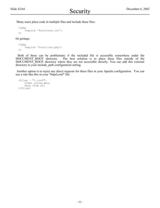 Slide 42/64                                                                               December 6, 2002
                                               Security
    Many users place code in multiple files and include these files:
     <?php
         require 'functions.inc';
     ?>

   Or perhaps
     <?php
         require 'functions.php';
     ?>

     Both of these can be problematic if the included file is accessible somewhere under the
   DOCUMENT_ROOT directory. The best solution is to place these files outside of the
   DOCUMENT_ROOT directory where they are not accessible directly. You can add this external
   directory to your include_path configuration setting.

    Another option is to reject any direct requests for these files in your Apache configuration. You can
   use a rule like this in your "httpd.conf" file:
     <Files ~ ".inc$">
         Order allow,deny
         Deny from all
     </Files>




                                                     - 52 -
 