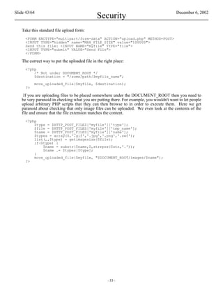Slide 43/64                                                                              December 6, 2002
                                               Security
   Take this standard file upload form:
     <FORM ENCTYPE="multipart/form-data" ACTION="upload.php" METHOD=POST>
     <INPUT TYPE="hidden" name="MAX_FILE_SIZE" value="100000">
     Send this file: <INPUT NAME="myfile" TYPE="file">
     <INPUT TYPE="submit" VALUE="Send File">
     </FORM>

   The correct way to put the uploaded file in the right place:
     <?php
         /* Not under DOCUMENT_ROOT */
         $destination = "/some/path/$myfile_name";

          move_uploaded_file($myfile, $destination);
     ?>

    If you are uploading files to be placed somewhere under the DOCUMENT_ROOT then you need to
   be very paranoid in checking what you are putting there. For example, you wouldn't want to let people
   upload arbitrary PHP scripts that they can then browse to in order to execute them. Here we get
   paranoid about checking that only image files can be uploaded. We even look at the contents of the
   file and ensure that the file extension matches the content.
     <?php
         $type = $HTTP_POST_FILES['myfile']['type'];
         $file = $HTTP_POST_FILES['myfile']['tmp_name'];
         $name = $HTTP_POST_FILES['myfile']['name'];
         $types = array(0,'.gif','.jpg','.png','.swf');
         list(,,$type) = getimagesize($file);
         if($type) {
             $name = substr($name,0,strrpos($str,'.'));
             $name .= $types[$type];
         }
         move_uploaded_file($myfile, "$DOCUMENT_ROOT/images/$name");
     ?>




                                                     - 53 -
 
