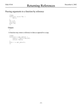 Slide 45/64                                                          December 6, 2002
                                Returning References
Passing arguments to a function by reference
     <?php
     function inc(& $b) {
         $b++;
     }
     $a = 1;
     inc($a);
     echo $a;
     ?>

   Output:
     2

    A function may return a reference to data as opposed to a copy
     <?php
     function & get_data() {
         $data = "Hello World";
         return $data;
     }
     $foo = & get_data();
     ?>




                                                   - 55 -
 