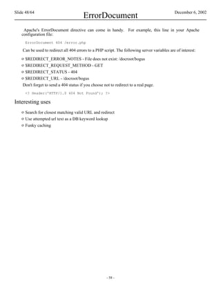 Slide 48/64                                                                                   December 6, 2002
                                        ErrorDocument
    Apache's ErrorDocument directive can come in handy. For example, this line in your Apache
   configuration file:
       ErrorDocument 404 /error.php

    Can be used to redirect all 404 errors to a PHP script. The following server variables are of interest:
   o $REDIRECT_ERROR_NOTES - File does not exist: /docroot/bogus
   o $REDIRECT_REQUEST_METHOD - GET
   o $REDIRECT_STATUS - 404
   o $REDIRECT_URL - /docroot/bogus
    Don't forget to send a 404 status if you choose not to redirect to a real page.
       <? Header('HTTP/1.0 404 Not Found'); ?>

Interesting uses
   o Search for closest matching valid URL and redirect
   o Use attempted url text as a DB keyword lookup
   o Funky caching




                                                      - 58 -
 