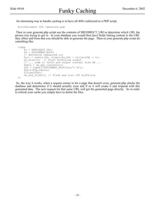 Slide 49/64                                                                                 December 6, 2002
                                       Funky Caching
    An interesting way to handle caching is to have all 404's redirected to a PHP script.
     ErrorDocument 404 /generate.php

    Then in your generate.php script use the contents of $REDIRECT_URI to determine which URL the
   person was trying to get to. In your database you would then have fields linking content to the URL
   they affect and from that you should be able to generate the page. Then in your generate.php script do
   something like:
     <?php
         $s = $REDIRECT_URI;
         $d = $DOCUMENT_ROOT;
         // determine requested uri
         $uri = substr($s, strpos($s,$d) + strlen($d) + 1);
         ob_start(); // Start buffering output
         // ... code to fetch and output content from DB ...
         $data = ob_get_contents();
         $fp = fopen("$DOCUMENT_ROOT/$uri",'w');
         fputs($fp,$data);
         fclose($fp);
         ob_end_flush(); // Flush and turn off buffering
     ?>

    So, the way it works, when a request comes in for a page that doesn't exist, generate.php checks the
   database and determines if it should actually exist and if so it will create it and respond with this
   generated data. The next request for that same URL will get the generated page directly. So in order
   to refresh your cache you simply have to delete the files.




                                                     - 59 -
 
