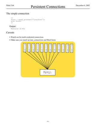 Slide 5/64                                                    December 6, 2002
                             Persistent Connections
The simple connection
      <?
      $conn = mysql_pconnect('localhost');
      echo $conn;
      ?>

    Output:
      Resource id #31

Caveats
    o Watch out for multi-credential connections
    o Make sure you match up max_connections and MaxClients




                                                -6-
 
