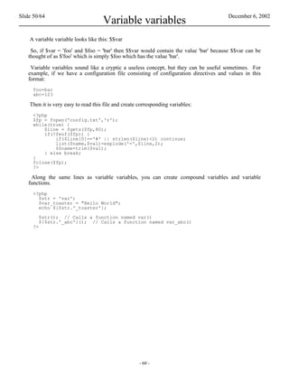 Slide 50/64                                                                             December 6, 2002
                                     Variable variables
    A variable variable looks like this: $$var

    So, if $var = 'foo' and $foo = 'bar' then $$var would contain the value 'bar' because $$var can be
   thought of as $'foo' which is simply $foo which has the value 'bar'.

    Variable variables sound like a cryptic a useless concept, but they can be useful sometimes. For
   example, if we have a configuration file consisting of configuration directives and values in this
   format:
     foo=bar
     abc=123

    Then it is very easy to read this file and create corresponding variables:
     <?php
     $fp = fopen('config.txt','r');
     while(true) {
         $line = fgets($fp,80);
         if(!feof($fp)) {
             if($line[0]=='#' || strlen($line)<2) continue;
             list($name,$val)=explode('=',$line,2);
             $$name=trim($val);
         } else break;
     }
     fclose($fp);
     ?>

    Along the same lines as variable variables, you can create compound variables and variable
   functions.
     <?php
       $str = 'var';
       $var_toaster = "Hello World";
       echo ${$str.'_toaster'};

        $str(); // Calls a function named var()
        ${$str.'_abc'}(); // Calls a function named var_abc()
     ?>




                                                      - 60 -
 