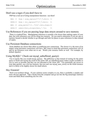 Slide 51/64                                                                                 December 6, 2002
                                         Optimization
Don't use a regex if you don't have to
    PHP has a rich set of string manipulation functions - use them!
     BAD: <?    $new = ereg_replace("-","_",$str); ?>

     GOOD:<?    $new = str_replace("-","_",$str);            ?>

     BAD: <?    preg_match('/(..*?)$/',$str,$reg);?>

     GOOD:<?    substr($str,strrpos($str,'.'));              ?>

Use References if you are passing large data structs around to save memory
    There is a tradeoff here. Manipulating references is actually a bit slower than making copies of your
   data, but with references you will be using less memory. So you need to determine if you are cpu or
   memory bound to decide whether to go through and look for places to pass references to data instead
   of copies.

Use Persistent Database connections
    Some database are slower than others at establising new connections. The slower it is, the more of an
   impact using persistent connections will have. But, keep in mind that persistent connections will sit
   and tie up resources even when not in use. Watch your resource limits as well. For example, by
   default Apache's

Using MySQL? Check out mysql_unbuffered_query()
    Use it exactly like you would mysql_query(). The difference is that instead of waiting for the entire
   query to finish and storing the result in the client API, an unbuffered query makes results available to
   you as soon as possible and they are not allocated in the client API. You potentially get access to
   your data quicker, use a lot less memory, but you can't use mysql_num_rows() on the result resource
   and it is likely to be slightly slower for small selects.

Hey Einstein!
    Don't over-architect things. If your solution seems complex to you, there is probably a simpler and
   more obvious approach. Take a break from the computer and go out into the big (amazingly realistic)
   room and think about something else for a bit.




                                                    - 61 -
 