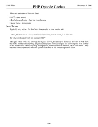 Slide 53/64                                                                                December 6, 2002
                                  PHP Opcode Caches
    There are a number of them out there.
   o APC - open source
   o IonCube Accelerator - free, but closed source
   o Zend Cache - commercial
Installation
    Typically very trivial. For IonCube, for example, in your php.ini add:

     zend_extension = "/usr/local/lib/php/php_accelerator_1.3.3r2.so"

    So why isn't this just built into standard PHP?

    This gets asked often, and although not a good answer, the answer is that since it wasn't in PHP from
   the start a number of competing plugin cache systems were developed and choosing one over another
   at this point would effectively chop these projects, both commercial and free, off at their knees. This
   way they can compete and innovate against each other at the cost of duplicated effort.




                                                      - 64 -
 