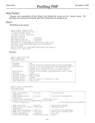 Slide 54/64                                                                    December 6, 2002
                                   Profiling PHP
Why Profile?
    Because your assumptions of how things work behind the scenes are not always correct. By
   profiling your code you can identify where the bottlenecks are quantitatively.

How?
    PEAR/Pecl to the rescue!

     www:~> pear install apd
     downloading apd-0.4p1.tgz ...
     ...done: 39,605 bytes
     16 source files, building
     running: phpize
     PHP Api Version         : 20020918
     Zend Module Api No      : 20020429
     Zend Extension Api No : 20021010
     building in /var/tmp/pear-build-root/apd-0.4p1
     running: /tmp/tmprFlAqf/apd-0.4p1/configure
     running: make
     apd.so copied to /tmp/tmprFlAqf/apd-0.4p1/apd.so
     install ok: apd 0.4p1

   Woohoo!

     www:~> pear info apd
     About apd-0.4p1
     ===============
     +-----------------+--------------------------------------------------+
     | Package         | apd                                              |
     | Summary         | A full-featured engine-level profiler/debugger   |
     | Description     | APD is a full-featured profiler/debugger that is |
     |                 | loaded as a zend_extension. It aims to be an     |
     |                 | analog of C's gprof or Perl's Devel::DProf.      |
     | Maintainers     | George Schlossnagle <george@omniti.com> (lead)   |
     | Version         | 0.4p1                                            |
     | Release Date    | 2002-11-25                                       |
     | Release License | PHP License                                      |
     | Release State   | stable                                           |
     | Release Notes   | Fix for pre-4.3 versions of php                  |
     | Last Modified   | 2002-12-02                                       |
     +-----------------+--------------------------------------------------+


     www:~> pear config-show
     Configuration:
     ==============
     +----------------------+-----------------+-------------------------------------+
     | PEAR executables      | bin_dir          | /usr/local/bin                       |
     | directory             |                  |                                      |
     | PEAR documentation    | doc_dir          | /usr/local/lib/php/docs              |
     | directory             |                  |                                      |
     | |ffff11|PHP extension|          | |ffff11|ext_dir|          |
     |ffff11|/usr/local/lib/php/extensions/no-de| |
     | |ffff11|directory|              |                  | |ffff11|bug-non-zts-20020429|
                  |
     | PEAR directory        | php_dir          | /usr/local/lib/php                   |
     | PEAR Installer cache | cache_dir         | /tmp/pear/cache                      |
     | directory             |                  |                                      |
     | PEAR data directory | data_dir           | /usr/local/lib/php/data              |
     | PEAR test directory | test_dir           | /usr/local/lib/php/tests             |
     | Cache TimeToLive      | cache_ttl        | <not set>                            |
     | Preferred Package     | preferred_state | stable                                |


                                             - 65 -
 
