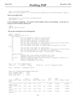 Slide 55/64                                                                                December 6, 2002
                                        Profiling PHP
     www:~> cd /usr/local/lib/php
     www:/usr/local/lib/php> ln -s extensions/no-debug-non-zts-20020429/apd.so apd.so

   Then in your php.ini file:
     zend_extension = "/usr/local/lib/php/apd.so"
     apd.dumpdir = /tmp

   It isn't completely transparent. You need to tell the profiler when to start profiling. At the top of a
   script you want to profile, add this call:
     <?php
     apd_set_pprof_trace();
     ?>

    The use the command-line tool called pprofp:
     wwww: ~> pprofp
     pprofp <flags> <trace file>
         Sort options
         -a           Sort by alphabetic names of subroutines.
         -l           Sort by number of calls to subroutines
         -m           Sort by memory used in a function call.
         -r           Sort by real time spent in subroutines.
         -R           Sort by real time spent in subroutines (inclusive of child calls).
         -s           Sort by system time spent in subroutines.
         -S           Sort by system time spent in subroutines (inclusive of child
     calls).
         -u           Sort by user time spent in subroutines.
         -U           Sort by user time spent in subroutines (inclusive of child calls).
         -v           Sort by average amount of time spent in subroutines.
         -z           Sort by user+system time spent in subroutines. (default)

          Display options
          -c          Display Real time elapsed alongside call tree.
          -i          Suppress reporting for php builtin functions
          -O <cnt>    Specifies maximum number of subroutines to display. (default 15)
          -t          Display compressed call tree.
          -T          Display uncompressed call tree.


     www: ~> ls -latr /tmp/pprofp.*
     -rw-r--r--    1 nobody   nobody               16692 Dec     3 01:19 /tmp/pprof.04545

     www: ~> pprofp -z /tmp/pprof.04545


     Trace    for /home/rasmus/phpweb/index.php
     Total    Elapsed Time =    0.69
     Total    System Time =     0.01
     Total    User Time    =    0.08


              Real         User        System             secs/    cumm
     %Time (excl/cumm) (excl/cumm) (excl/cumm) Calls      call    s/call Memory Usage
     Name
     --------------------------------------------------------------------------------------
      33.3 0.11 0.13     0.02 0.03    0.01 0.01      7   0.0043    0.0057       298336
     require_once
      22.2 0.02 0.02     0.02 0.02    0.00 0.00    183   0.0001    0.0001       -33944
     feof
      11.1 0.01 0.01     0.01 0.01    0.00 0.00      3   0.0033    0.0033       -14808
     define
      11.1 0.04 0.04     0.01 0.01    0.00 0.00    182   0.0001    0.0001       112040
     fgetcsv

                                                    - 67 -
 