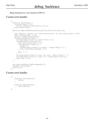Slide 56/64                                                               December 6, 2002
                                    debug_backtrace
    debug_backtrace() is a new function in PHP 4.3

Custom error handler
     <?
        function short($str) {
          if(strstr($str,'/'))
            return substr(strrchr($str,'/'),1);
          else return $str;
        }
        function myErrorHandler($errno,$errstr,$errfile,$errline)
        {
          echo "$errno: $errstr in ".short($errfile)." at line $errline<br />n";
          echo "Backtrace<br />n";
          $trace = debug_backtrace();
          foreach($trace as $ent) {
            if(isset($ent['file'])) $ent['file'].':';
            if(isset($ent['function'])) {
              echo $ent['function'].'(';
              if(isset($ent['args'])) {
                $args='';
                foreach($ent['args'] as $arg) { $args.=$arg.','; }
                echo rtrim(short($args),',');
              }
              echo ') ';
            }
            if(isset($ent['line'])) echo 'at line '.$ent['line'].' ';
            if(isset($ent['file'])) echo 'in '.short($ent['file']);
            echo "<br />n";
          }
        }

        set_error_handler('myErrorHandler');
        include 'file2.php';
        test2(1,0);
     ?>

Custom error handler
     <?
          function test1($b,$a) {
              $a/$b;
          }

          function test2($a,$b) {
              test1($b,$a);
          }
     ?>




                                                     - 69 -
 