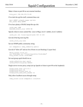 Slide 58/64                                                                                   December 6, 2002
                                    Squid Configuration
    Make it listen to port 80 on our external interface:
     http_port 198.186.203.51:80

    If we don't do cgi-bin stuff, comment these out:
     #acl QUERY urlpath_regex cgi-bin
     #no_cache deny QUERY

    If we have plenty of RAM, bump this up a bit:
     cache_mem 16MB
     maximum_object_size 14096 KB

    Specify where to store cached files (size in Megs, level 1 subdirs, level 2 subdirs)
     cache_dir ufs /local/squid/cache 500 16 256

    Get rid of the big store.log file:
     cache_store_log none

    Set our SNMP public community string:
     acl snmppublic snmp_community public

    Get rid of "allow all" and use list of hosts we are blocking (1 ip per line):
     #http_access allow all
     acl forbidden src "/local/squid/etc/forbidden"
     http_access allow !forbidden

    Set user/group squid should run as:
     cache_effective_user squid
     cache_effective_group daemon

    Single-server reverse proxy setup (set up Apache to listen to port 80 on the loopback):
     httpd_accel_host 127.0.0.1
     httpd_accel_port 80
     httpd_accel_single_host on
     httpd_accel_uses_host_header on

    Only allow localhost access through snmp:
     snmp_access allow snmppublic localhost




                                                       - 71 -
 