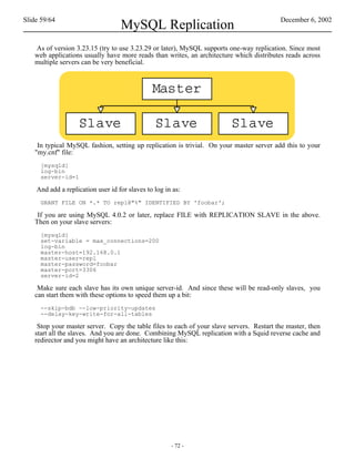 Slide 59/64                                                                               December 6, 2002
                                   MySQL Replication
   As of version 3.23.15 (try to use 3.23.29 or later), MySQL supports one-way replication. Since most
   web applications usually have more reads than writes, an architecture which distributes reads across
   multiple servers can be very beneficial.




    In typical MySQL fashion, setting up replication is trivial. On your master server add this to your
   "my.cnf" file:
     [mysqld]
     log-bin
     server-id=1

    And add a replication user id for slaves to log in as:
     GRANT FILE ON *.* TO repl@"%" IDENTIFIED BY 'foobar';

    If you are using MySQL 4.0.2 or later, replace FILE with REPLICATION SLAVE in the above.
   Then on your slave servers:
     [mysqld]
     set-variable = max_connections=200
     log-bin
     master-host=192.168.0.1
     master-user=repl
     master-password=foobar
     master-port=3306
     server-id=2

    Make sure each slave has its own unique server-id. And since these will be read-only slaves, you
   can start them with these options to speed them up a bit:
     --skip-bdb --low-priority-updates
     --delay-key-write-for-all-tables

    Stop your master server. Copy the table files to each of your slave servers. Restart the master, then
   start all the slaves. And you are done. Combining MySQL replication with a Squid reverse cache and
   redirector and you might have an architecture like this:




                                                      - 72 -
 