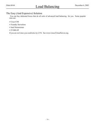 Slide 60/64                                                                         December 6, 2002
                                    Load Balancing
The Easy (And Expensive) Solution
    You can buy dedicated boxes that do all sorts of advanced load balancing for you. Some popular
   ones are:
   o  Cisco CSS
   o  Foundry ServerIron
   o  Intel Netstructure
   o  F5 BIG-IP
   If you are on Linux you could also try LVS. See www.LinuxVirtualServer.org.




                                                 - 74 -
 