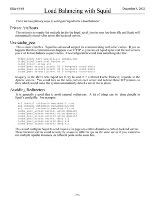 Slide 61/64                                                                                    December 6, 2002
                           Load Balancing with Squid
    There are two primary ways to configure Squid to be a load balancer.

Private /etc/hosts
    The easiest is to simply list multiple ips for the httpd_accel_host in your /etc/hosts file and Squid will
   automatically round-robin across the backend servers.

Use cache_peer
    This is more complex. Squid has advanced support for communicating with other caches. It just so
   happens that this communication happens over HTTP so you can set Squid up to treat the web servers
   you wish to load balance as peer caches. The configuration would look something like this:
     httpd_accel_host www.visible-domain.com
     httpd_accel_uses_host_header on
     never_direct allow all
     cache_peer server1 parent 80 0 no-query round-robin
     cache_peer server2 parent 80 0 no-query round-robin
     cache_peer server3 parent 80 0 no-query round-robin

   no-query in the above tells Squid not to try to send ICP (Internet Cache Protocol) requests to the
   Apache servers. You could turn on the echo port on each server and redirect these ICP requests to
   there which would make this system automatically detect a server that is down.

Avoiding Redirectors
    It is generally a good idea to avoid external redirectors. A lot of things can be done directly in
   Squid's config file. For example:
     acl domain1 dstdomain www.domain1.com
     acl domain2 dstdomain www.domain2.com
     acl domain3 dstdomain www.domain3.com
     cache_peer_access server1 allow domain1
     cache_peer_access server2 allow domain2
     cache_peer_access server3 allow domain3
     cache_peer_access server1 deny all
     cache_peer_access server2 deny all
     cache_peer_access server3 deny all

   This would configure Squid to send requests for pages on certain domains to certain backend servers.
   These backend servers could actually be aliases to different ips on the same server if you wanted to
   run multiple Apache instances on different ports on the same box.




                                                      - 75 -
 