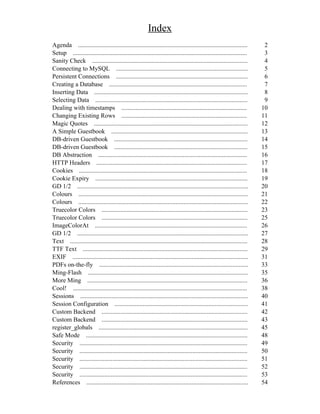 Index
Agenda ............................................................................................................       2
Setup ...............................................................................................................     3
Sanity Check ...................................................................................................          4
Connecting to MySQL ....................................................................................                  5
Persistent Connections ....................................................................................               6
Creating a Database ........................................................................................              7
Inserting Data ..................................................................................................         8
Selecting Data .................................................................................................          9
Dealing with timestamps ................................................................................                 10
Changing Existing Rows ................................................................................                  11
Magic Quotes ..................................................................................................          12
A Simple Guestbook .......................................................................................               13
DB-driven Guestbook .....................................................................................                14
DB-driven Guestbook .....................................................................................                15
DB Abstraction ...............................................................................................           16
HTTP Headers ................................................................................................            17
Cookies ...........................................................................................................      18
Cookie Expiry .................................................................................................          19
GD 1/2 .............................................................................................................     20
Colours ............................................................................................................     21
Colours ............................................................................................................     22
Truecolor Colors .............................................................................................           23
Truecolor Colors .............................................................................................           25
ImageColorAt .................................................................................................           26
GD 1/2 .............................................................................................................     27
Text .................................................................................................................   28
TTF Text .........................................................................................................       29
EXIF ................................................................................................................    31
PDFs on-the-fly ...............................................................................................          33
Ming-Flash ......................................................................................................        35
More Ming ......................................................................................................         36
Cool! ...............................................................................................................    38
Sessions ...........................................................................................................     40
Session Configuration .....................................................................................              41
Custom Backend .............................................................................................             42
Custom Backend .............................................................................................             43
register_globals ...............................................................................................         45
Safe Mode .......................................................................................................        48
Security ...........................................................................................................     49
Security ...........................................................................................................     50
Security ...........................................................................................................     51
Security ...........................................................................................................     52
Security ...........................................................................................................     53
References .......................................................................................................       54
 