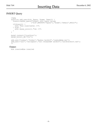 Slide 7/64                                                                December 6, 2002
                                    Inserting Data
INSERT Query
      <?php
      function add_user($id, $pass, $name, $email) {
        $result=mysql_query("insert into users values
                           ('$id',ENCRYPT('$pass'),'$name','$email',NULL)");
        if($result) {
          echo "Row inserted<br />";
        } else {
          echo mysql_error()."<br />";
        }
      }

      mysql_connect('localhost');
      mysql_select_db('foo');

      add_user('rasmus','foobar','Rasmus Lerdorf','rasmus@php.net');
      add_user('carl','carlspass','Carl AlexandeR Lerdorf','carl@lerdorf.com');
      ?>

    Output:
      Row insertedRow inserted




                                           -8-
 